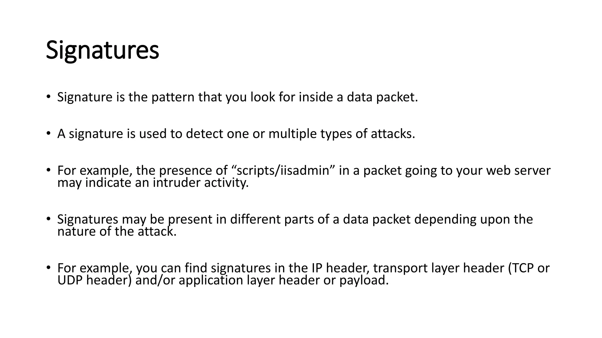 Signatures
• Signature is the pattern that you look for inside a data packet.
• A signature is used to detect one or multiple types of attacks.
• For example, the presence of “scripts/iisadmin” in a packet going to your web server
may indicate an intruder activity.
• Signatures may be present in different parts of a data packet depending upon the
nature of the attack.
• For example, you can find signatures in the IP header, transport layer header (TCP or
UDP header) and/or application layer header or payload.
 