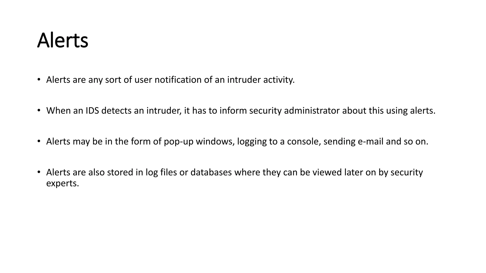 Alerts
• Alerts are any sort of user notification of an intruder activity.
• When an IDS detects an intruder, it has to inform security administrator about this using alerts.
• Alerts may be in the form of pop-up windows, logging to a console, sending e-mail and so on.
• Alerts are also stored in log files or databases where they can be viewed later on by security
experts.
 