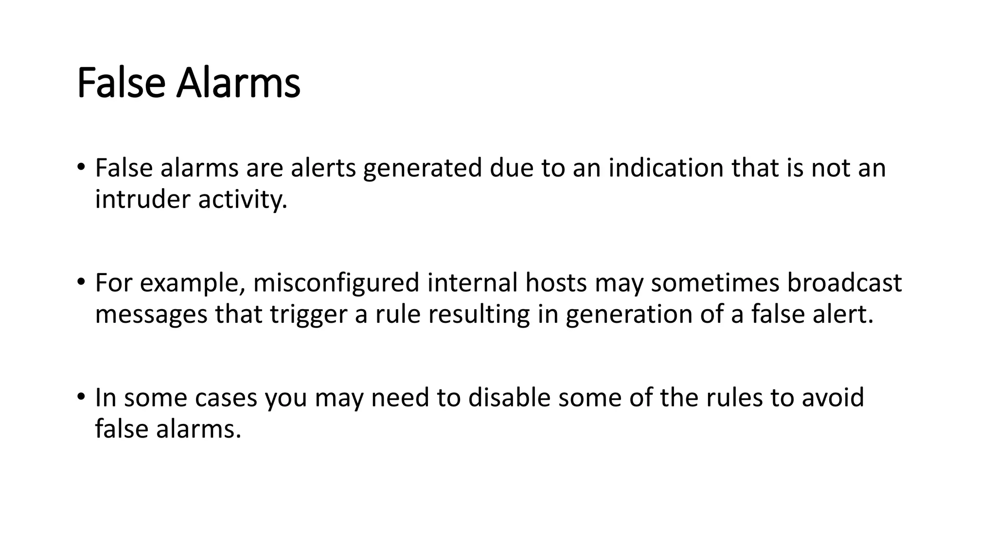 False Alarms
• False alarms are alerts generated due to an indication that is not an
intruder activity.
• For example, misconfigured internal hosts may sometimes broadcast
messages that trigger a rule resulting in generation of a false alert.
• In some cases you may need to disable some of the rules to avoid
false alarms.
 