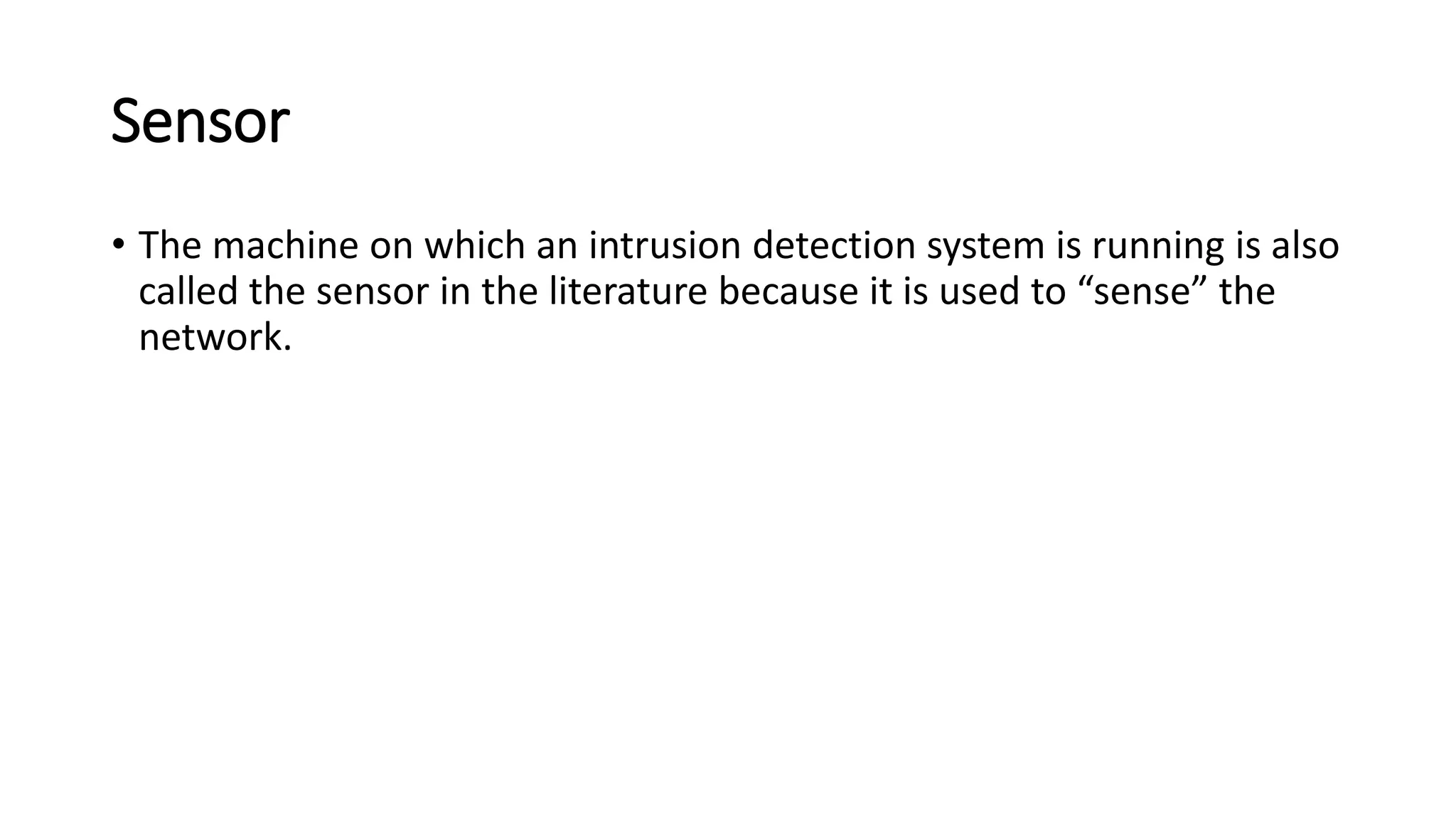 Sensor
• The machine on which an intrusion detection system is running is also
called the sensor in the literature because it is used to “sense” the
network.
 