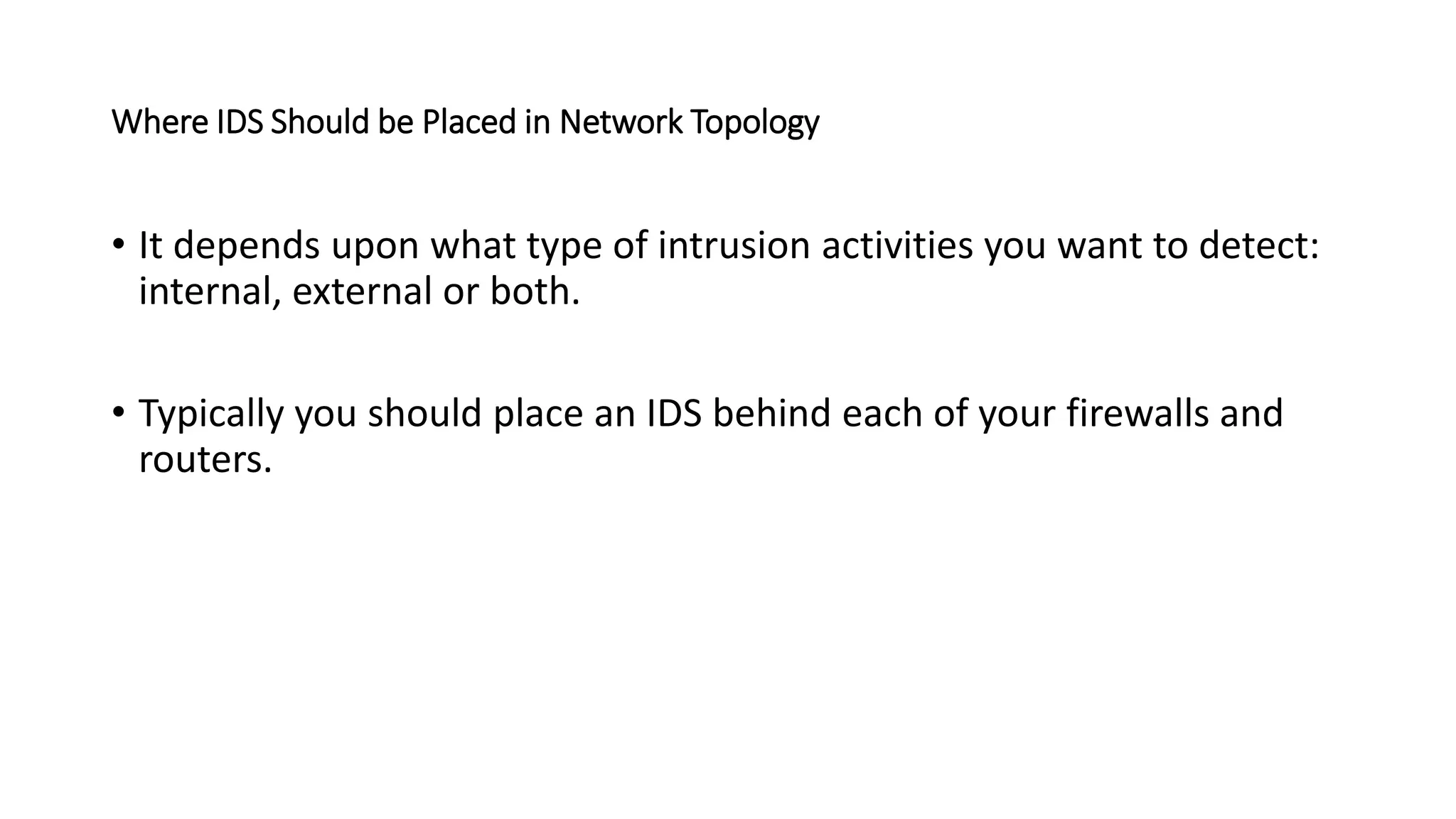 Where IDS Should be Placed in Network Topology
• It depends upon what type of intrusion activities you want to detect:
internal, external or both.
• Typically you should place an IDS behind each of your firewalls and
routers.
 