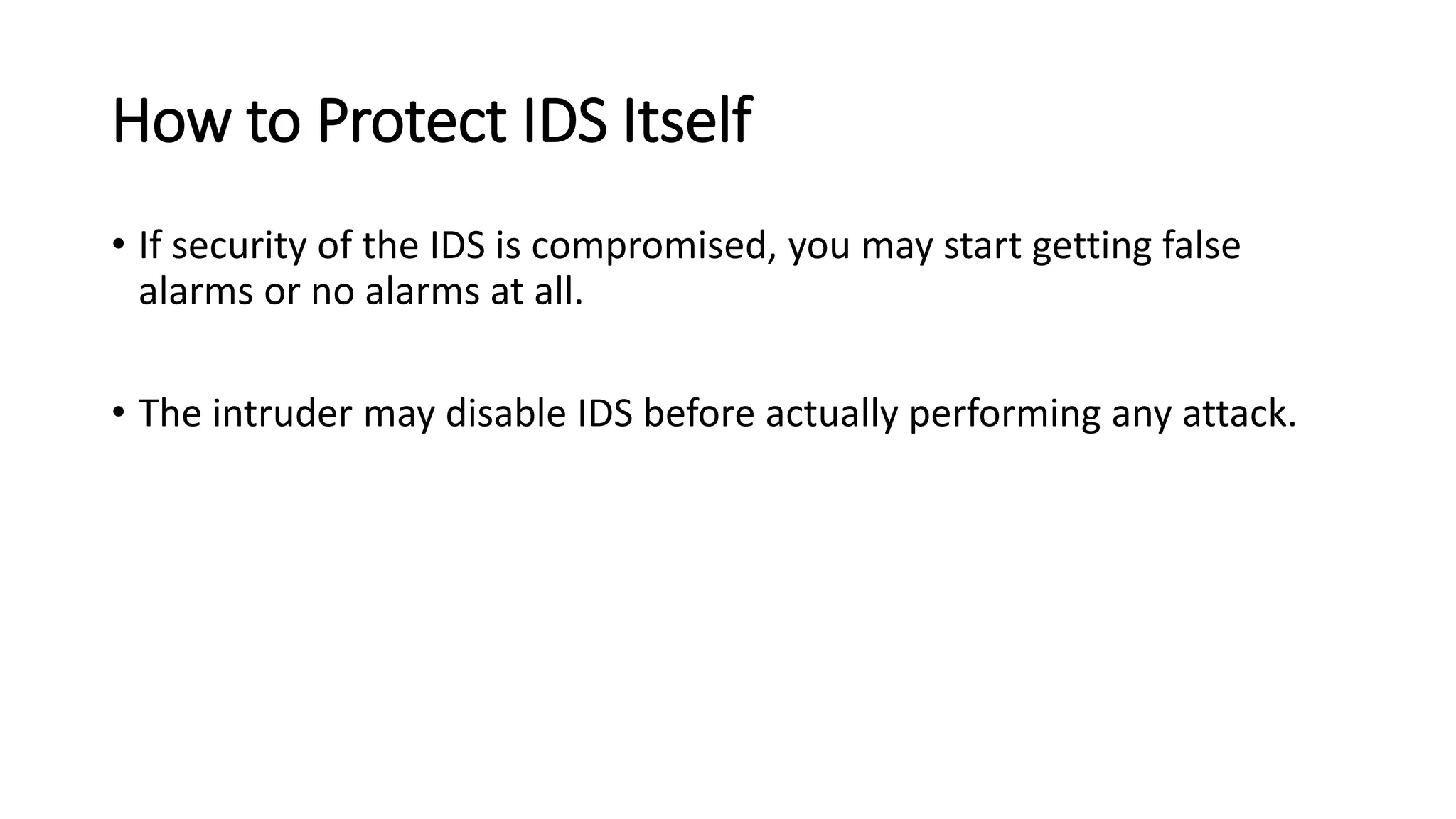 How to Protect IDS Itself
• If security of the IDS is compromised, you may start getting false
alarms or no alarms at all.
• The intruder may disable IDS before actually performing any attack.
 