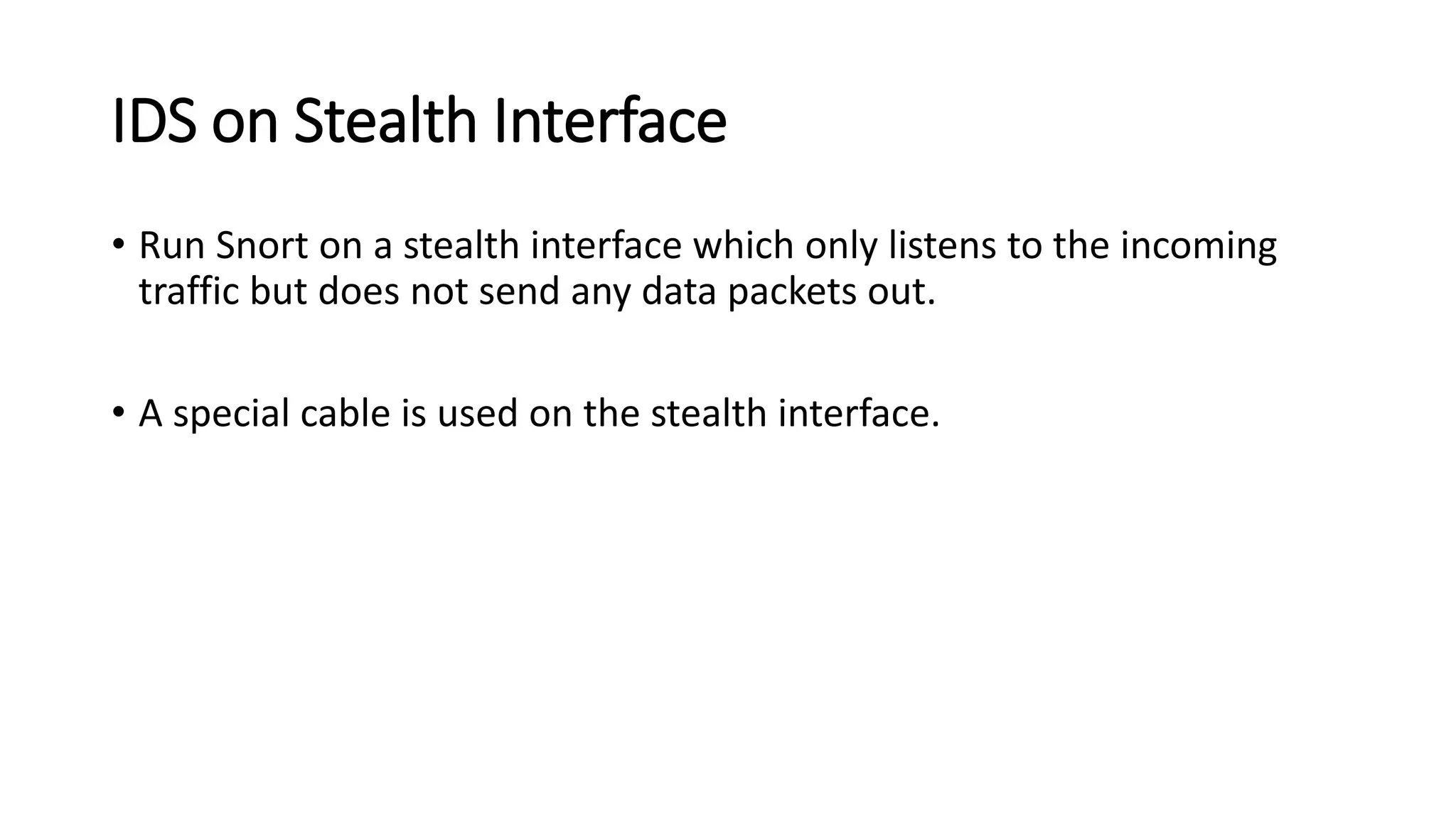 IDS on Stealth Interface
• Run Snort on a stealth interface which only listens to the incoming
traffic but does not send any data packets out.
• A special cable is used on the stealth interface.
 
