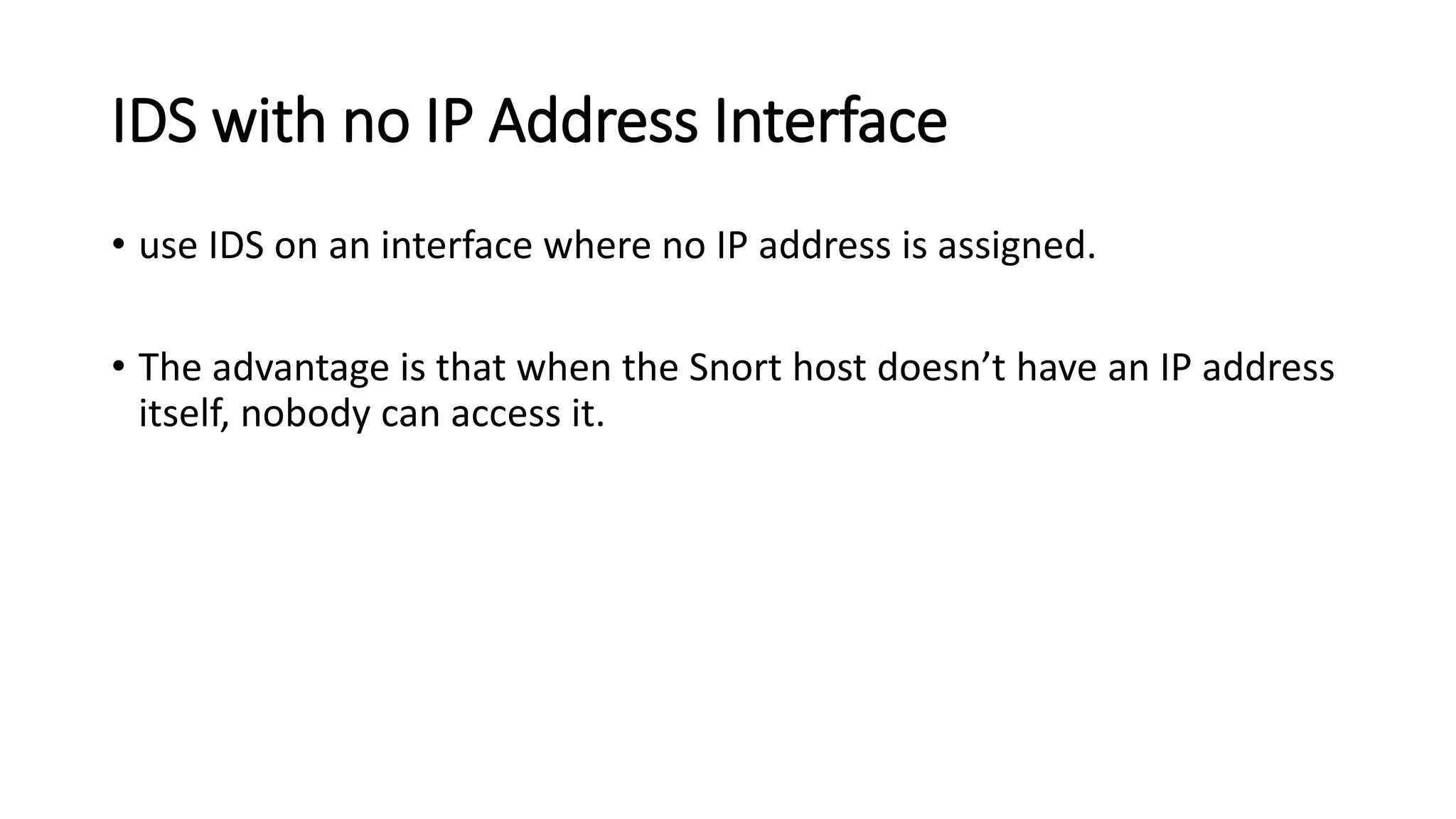 IDS with no IP Address Interface
• use IDS on an interface where no IP address is assigned.
• The advantage is that when the Snort host doesn’t have an IP address
itself, nobody can access it.
 