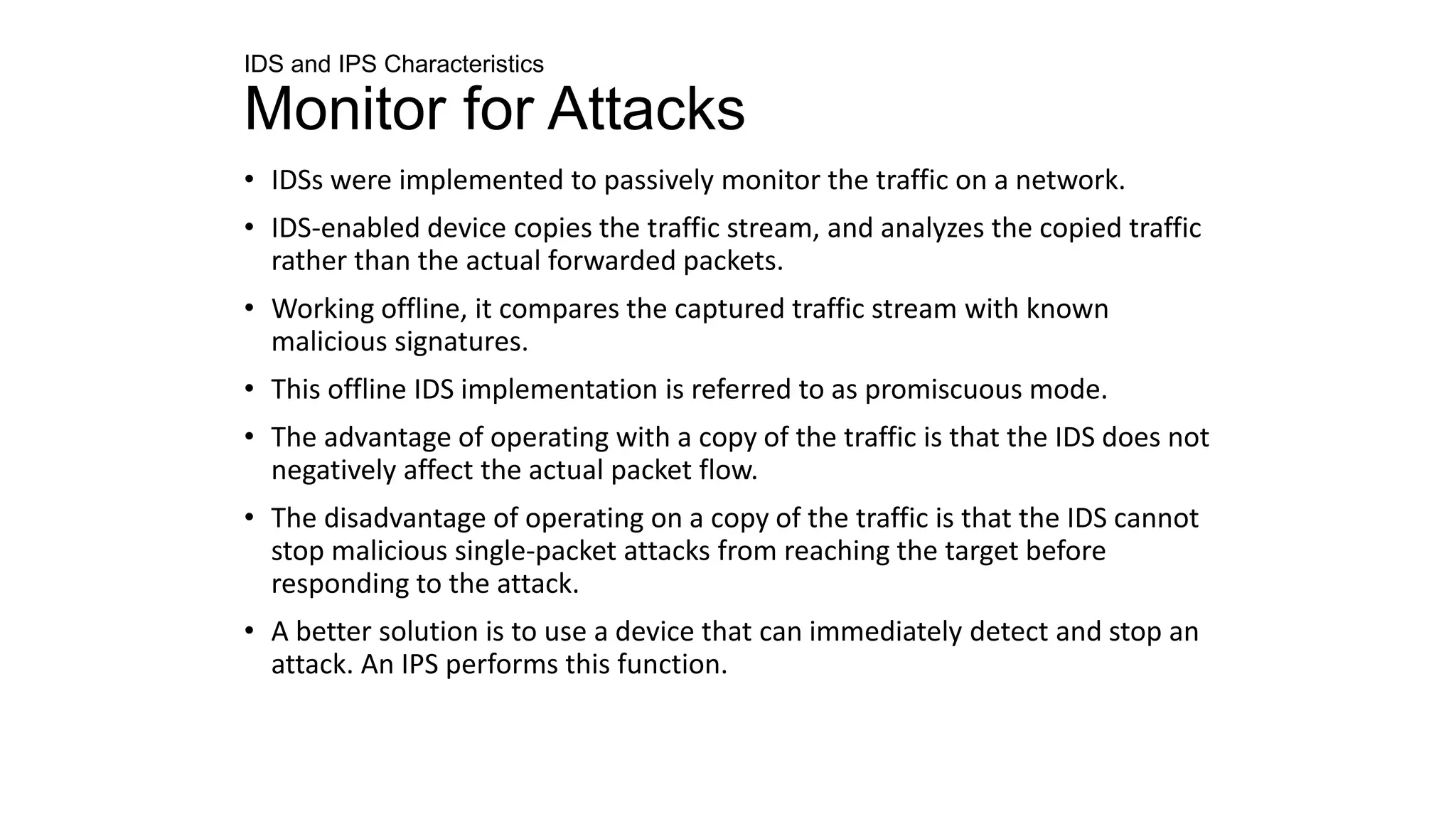 IDS and IPS Characteristics
Monitor for Attacks
• IDSs were implemented to passively monitor the traffic on a network.
• IDS-enabled device copies the traffic stream, and analyzes the copied traffic
rather than the actual forwarded packets.
• Working offline, it compares the captured traffic stream with known
malicious signatures.
• This offline IDS implementation is referred to as promiscuous mode.
• The advantage of operating with a copy of the traffic is that the IDS does not
negatively affect the actual packet flow.
• The disadvantage of operating on a copy of the traffic is that the IDS cannot
stop malicious single-packet attacks from reaching the target before
responding to the attack.
• A better solution is to use a device that can immediately detect and stop an
attack. An IPS performs this function.
 