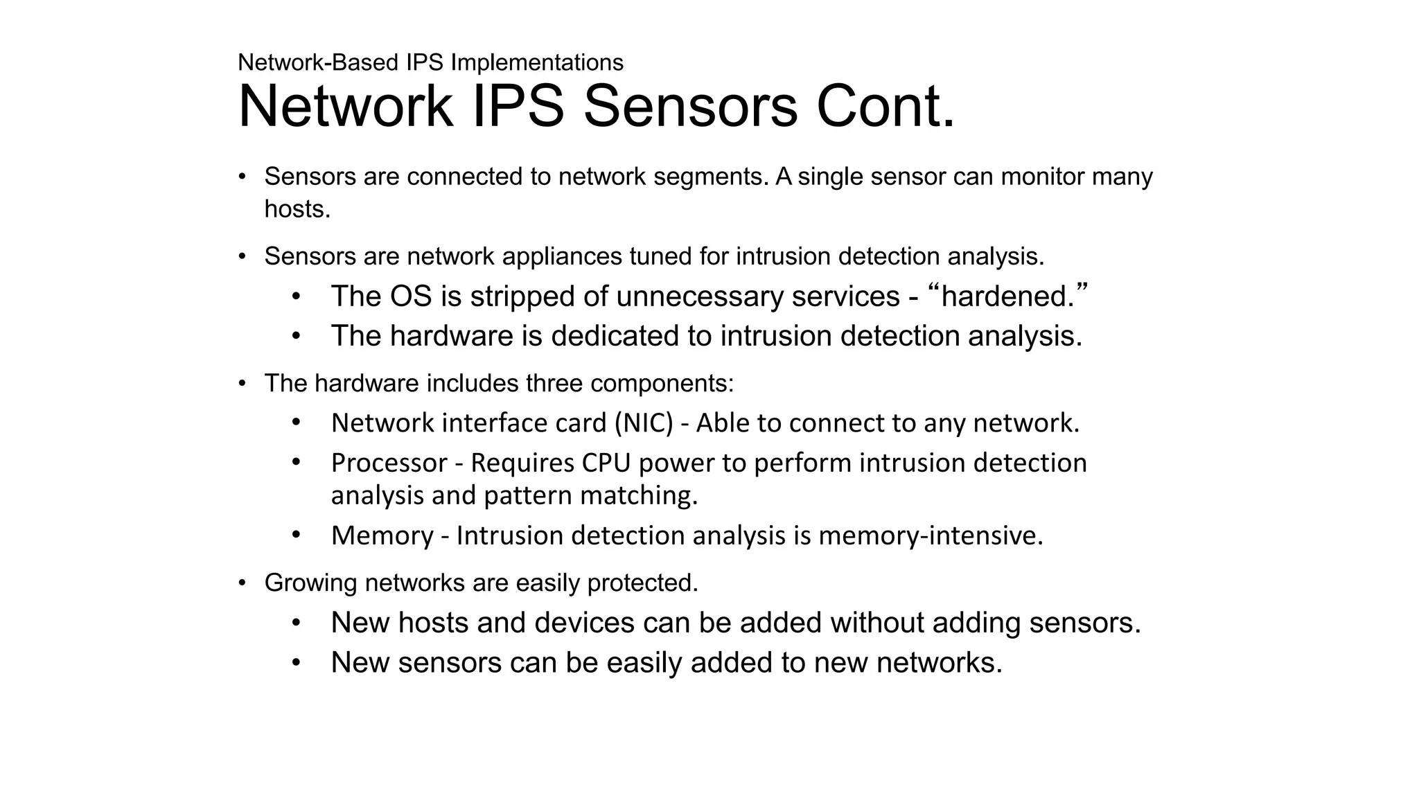Network-Based IPS Implementations
Network IPS Sensors Cont.
• Sensors are connected to network segments. A single sensor can monitor many
hosts.
• Sensors are network appliances tuned for intrusion detection analysis.
• The OS is stripped of unnecessary services - “hardened.”
• The hardware is dedicated to intrusion detection analysis.
• The hardware includes three components:
• Network interface card (NIC) - Able to connect to any network.
• Processor - Requires CPU power to perform intrusion detection
analysis and pattern matching.
• Memory - Intrusion detection analysis is memory-intensive.
• Growing networks are easily protected.
• New hosts and devices can be added without adding sensors.
• New sensors can be easily added to new networks.
 