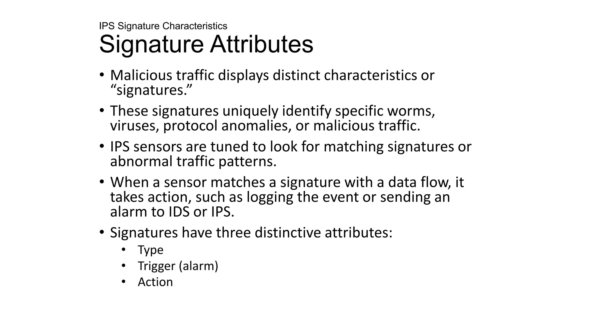IPS Signature Characteristics
Signature Attributes
• Malicious traffic displays distinct characteristics or
“signatures.”
• These signatures uniquely identify specific worms,
viruses, protocol anomalies, or malicious traffic.
• IPS sensors are tuned to look for matching signatures or
abnormal traffic patterns.
• When a sensor matches a signature with a data flow, it
takes action, such as logging the event or sending an
alarm to IDS or IPS.
• Signatures have three distinctive attributes:
• Type
• Trigger (alarm)
• Action
 