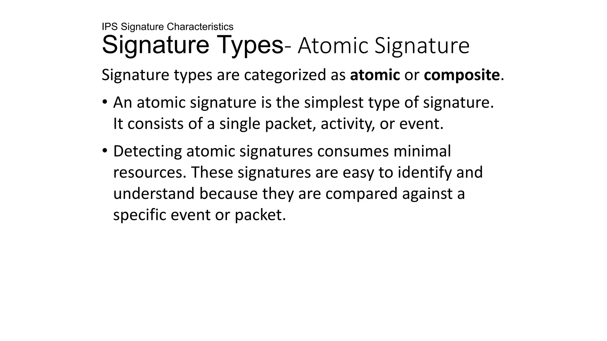 IPS Signature Characteristics
Signature Types- Atomic Signature
Signature types are categorized as atomic or composite.
• An atomic signature is the simplest type of signature.
It consists of a single packet, activity, or event.
• Detecting atomic signatures consumes minimal
resources. These signatures are easy to identify and
understand because they are compared against a
specific event or packet.
 