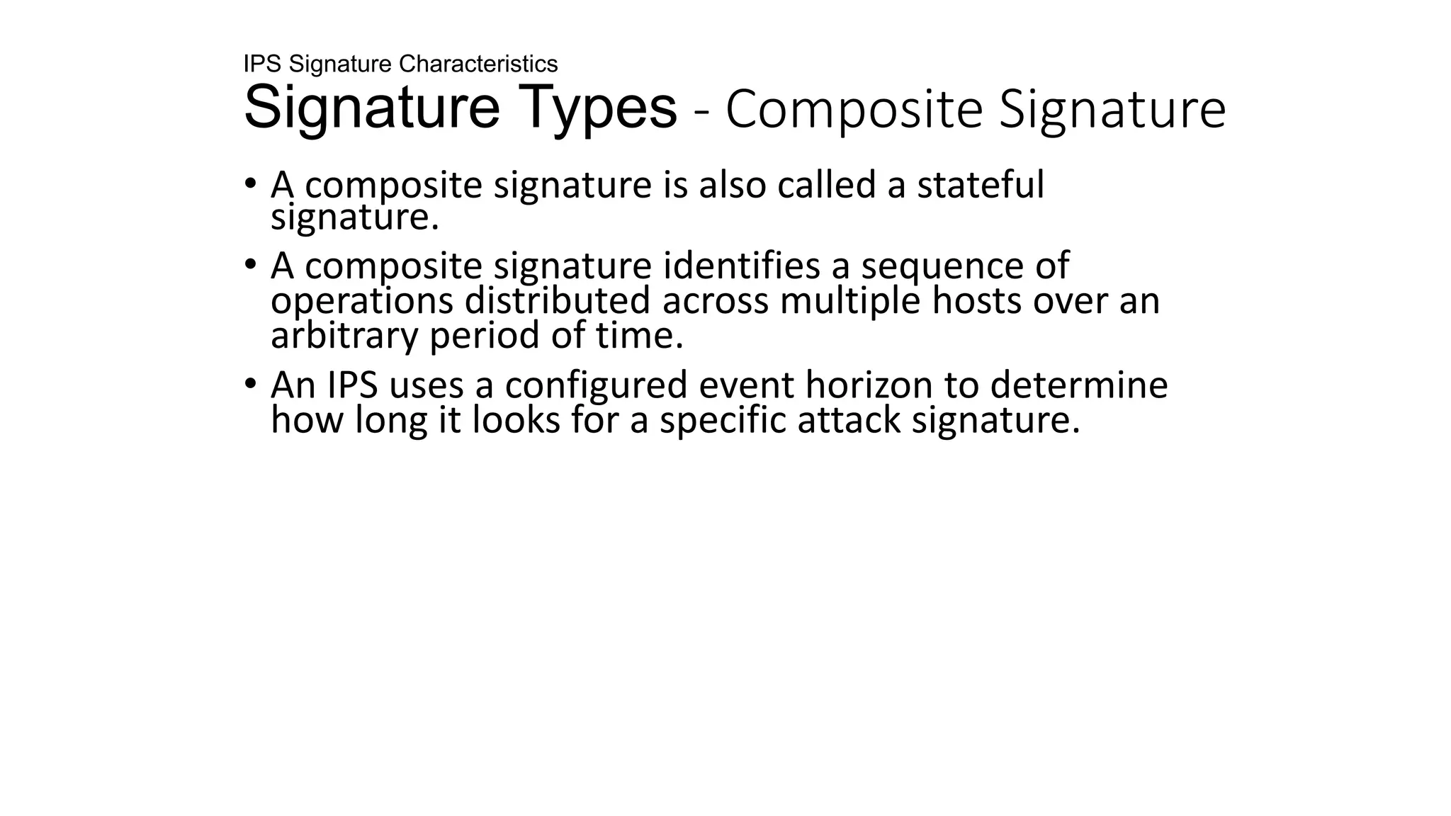 IPS Signature Characteristics
Signature Types - Composite Signature
• A composite signature is also called a stateful
signature.
• A composite signature identifies a sequence of
operations distributed across multiple hosts over an
arbitrary period of time.
• An IPS uses a configured event horizon to determine
how long it looks for a specific attack signature.
 