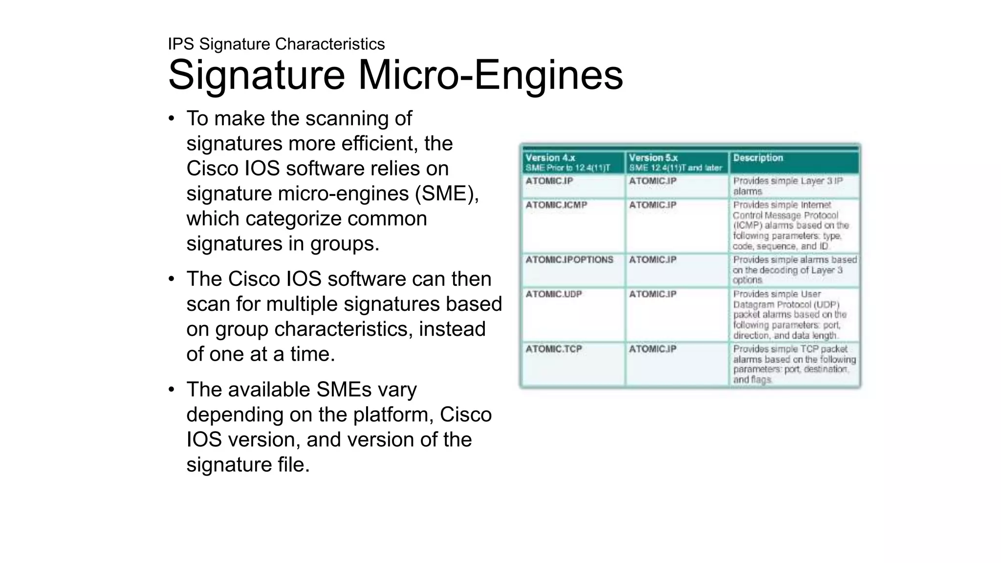 IPS Signature Characteristics
Signature Micro-Engines
• To make the scanning of
signatures more efficient, the
Cisco IOS software relies on
signature micro-engines (SME),
which categorize common
signatures in groups.
• The Cisco IOS software can then
scan for multiple signatures based
on group characteristics, instead
of one at a time.
• The available SMEs vary
depending on the platform, Cisco
IOS version, and version of the
signature file.
 