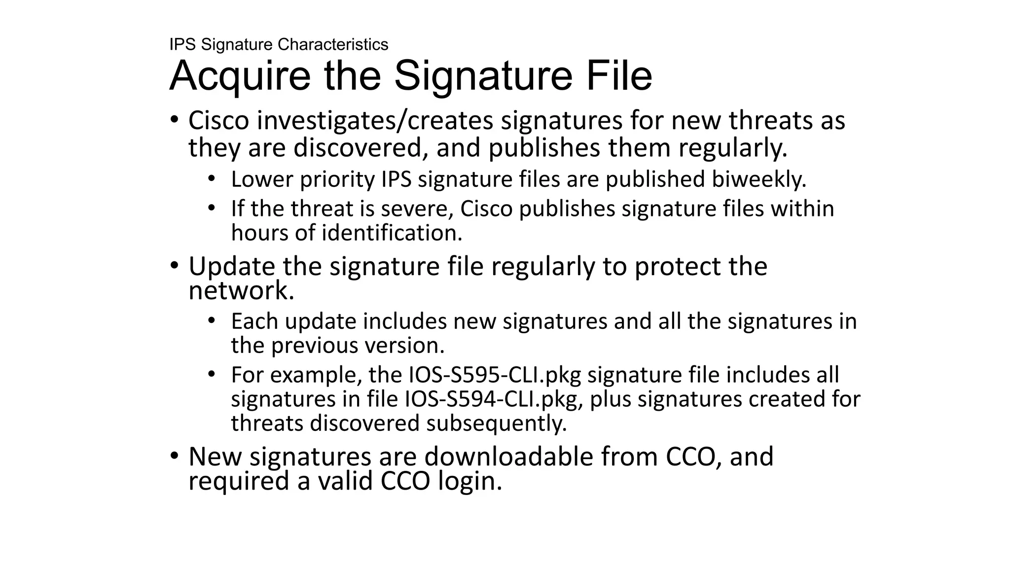 IPS Signature Characteristics
Acquire the Signature File
• Cisco investigates/creates signatures for new threats as
they are discovered, and publishes them regularly.
• Lower priority IPS signature files are published biweekly.
• If the threat is severe, Cisco publishes signature files within
hours of identification.
• Update the signature file regularly to protect the
network.
• Each update includes new signatures and all the signatures in
the previous version.
• For example, the IOS-S595-CLI.pkg signature file includes all
signatures in file IOS-S594-CLI.pkg, plus signatures created for
threats discovered subsequently.
• New signatures are downloadable from CCO, and
required a valid CCO login.
 