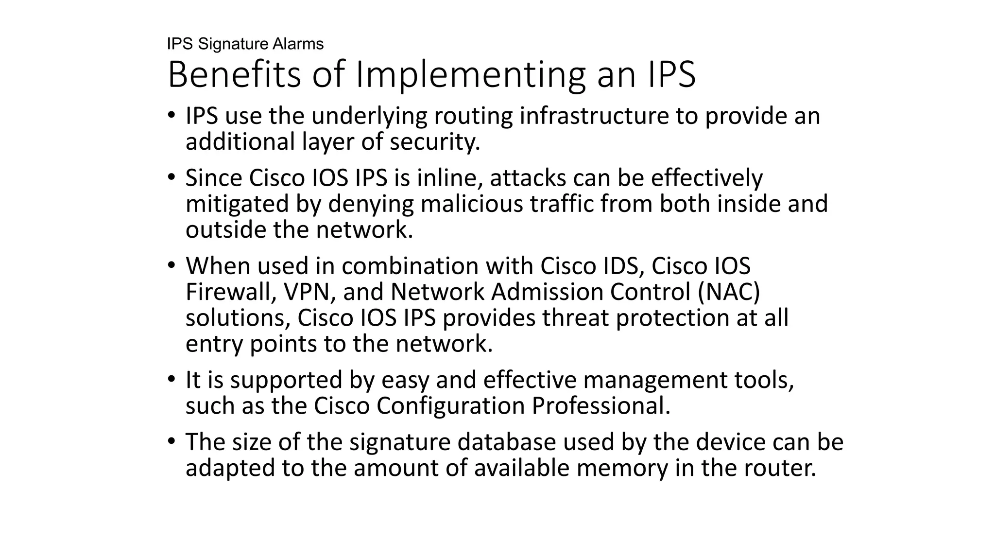 IPS Signature Alarms
Benefits of Implementing an IPS
• IPS use the underlying routing infrastructure to provide an
additional layer of security.
• Since Cisco IOS IPS is inline, attacks can be effectively
mitigated by denying malicious traffic from both inside and
outside the network.
• When used in combination with Cisco IDS, Cisco IOS
Firewall, VPN, and Network Admission Control (NAC)
solutions, Cisco IOS IPS provides threat protection at all
entry points to the network.
• It is supported by easy and effective management tools,
such as the Cisco Configuration Professional.
• The size of the signature database used by the device can be
adapted to the amount of available memory in the router.
 