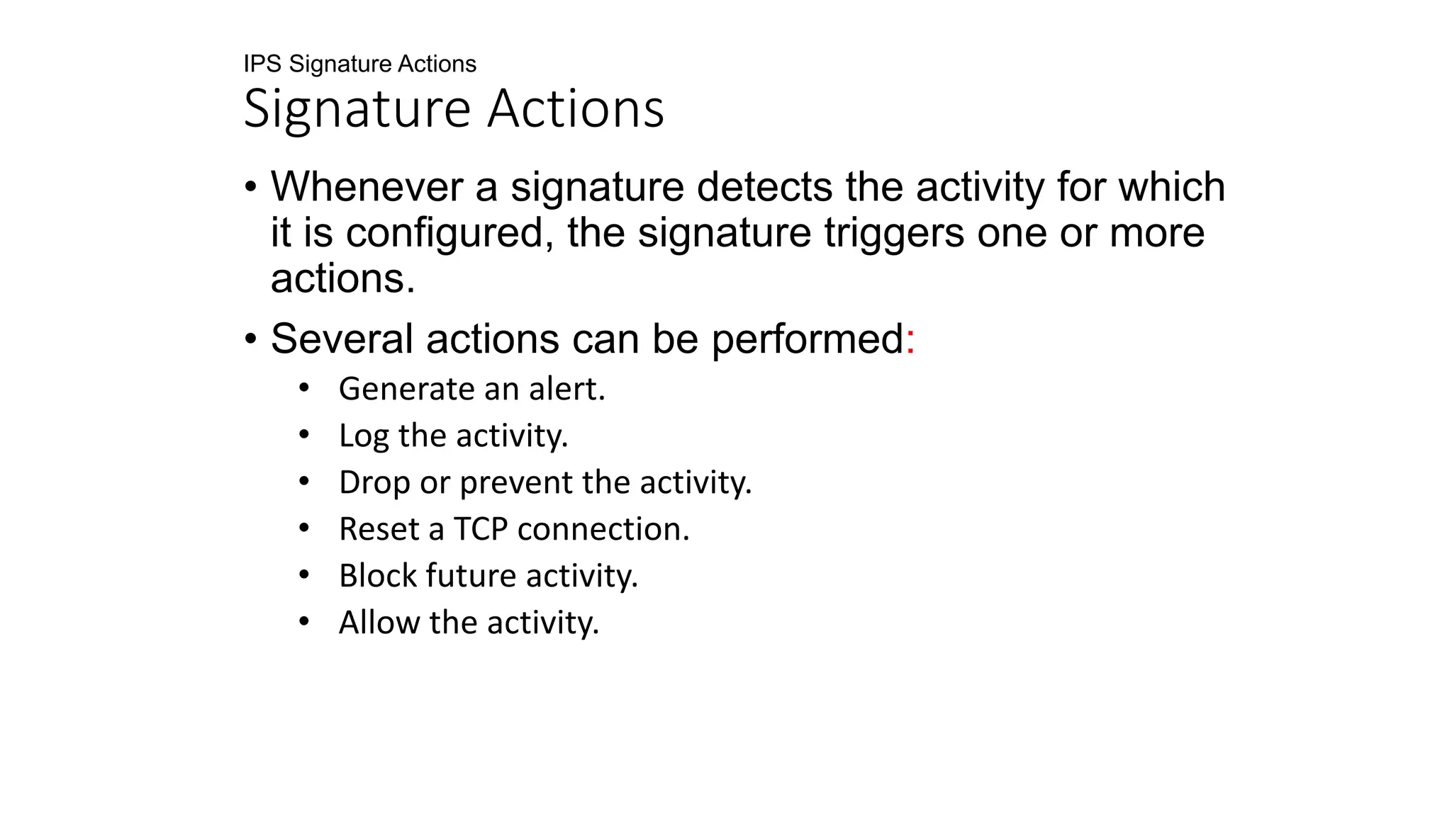 IPS Signature Actions
Signature Actions
• Whenever a signature detects the activity for which
it is configured, the signature triggers one or more
actions.
• Several actions can be performed:
• Generate an alert.
• Log the activity.
• Drop or prevent the activity.
• Reset a TCP connection.
• Block future activity.
• Allow the activity.
 