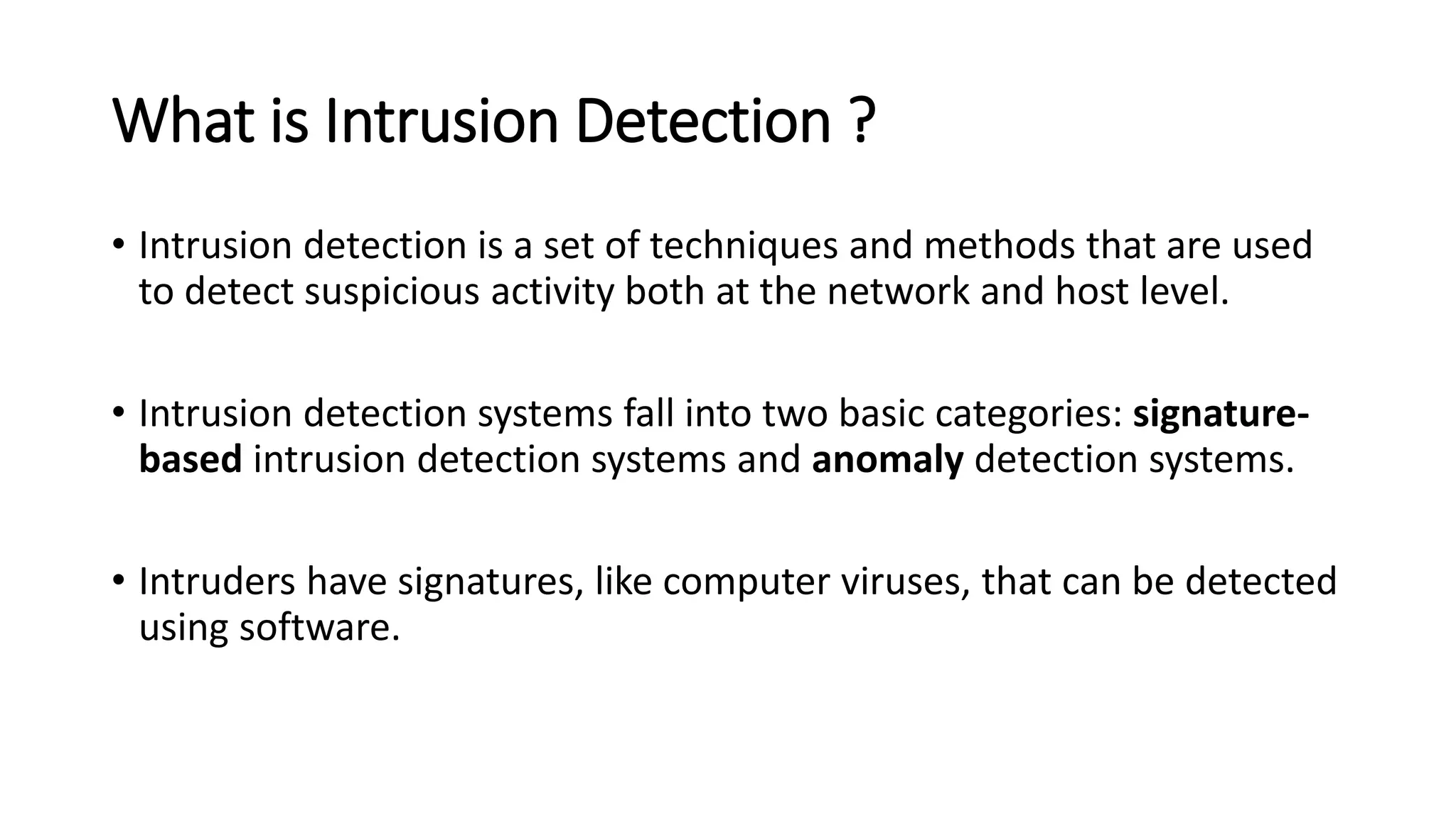 What is Intrusion Detection ?
• Intrusion detection is a set of techniques and methods that are used
to detect suspicious activity both at the network and host level.
• Intrusion detection systems fall into two basic categories: signature-
based intrusion detection systems and anomaly detection systems.
• Intruders have signatures, like computer viruses, that can be detected
using software.
 