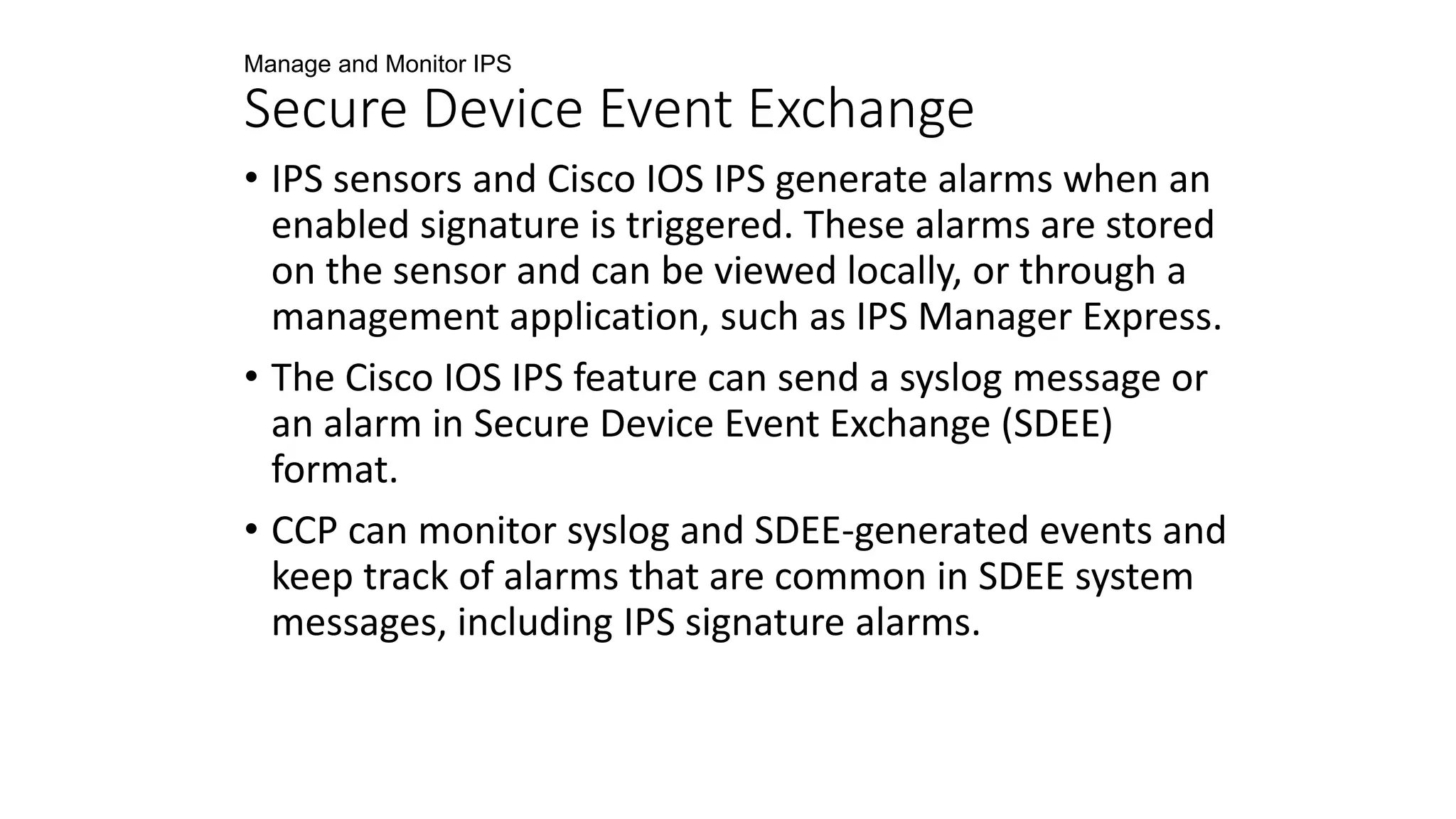 Manage and Monitor IPS
Secure Device Event Exchange
• IPS sensors and Cisco IOS IPS generate alarms when an
enabled signature is triggered. These alarms are stored
on the sensor and can be viewed locally, or through a
management application, such as IPS Manager Express.
• The Cisco IOS IPS feature can send a syslog message or
an alarm in Secure Device Event Exchange (SDEE)
format.
• CCP can monitor syslog and SDEE-generated events and
keep track of alarms that are common in SDEE system
messages, including IPS signature alarms.
 