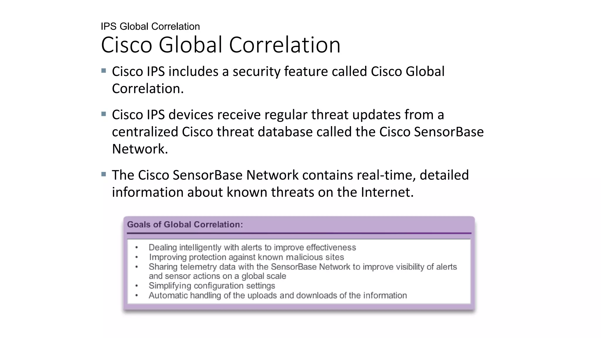 IPS Global Correlation
Cisco Global Correlation
 Cisco IPS includes a security feature called Cisco Global
Correlation.
 Cisco IPS devices receive regular threat updates from a
centralized Cisco threat database called the Cisco SensorBase
Network.
 The Cisco SensorBase Network contains real-time, detailed
information about known threats on the Internet.
 
