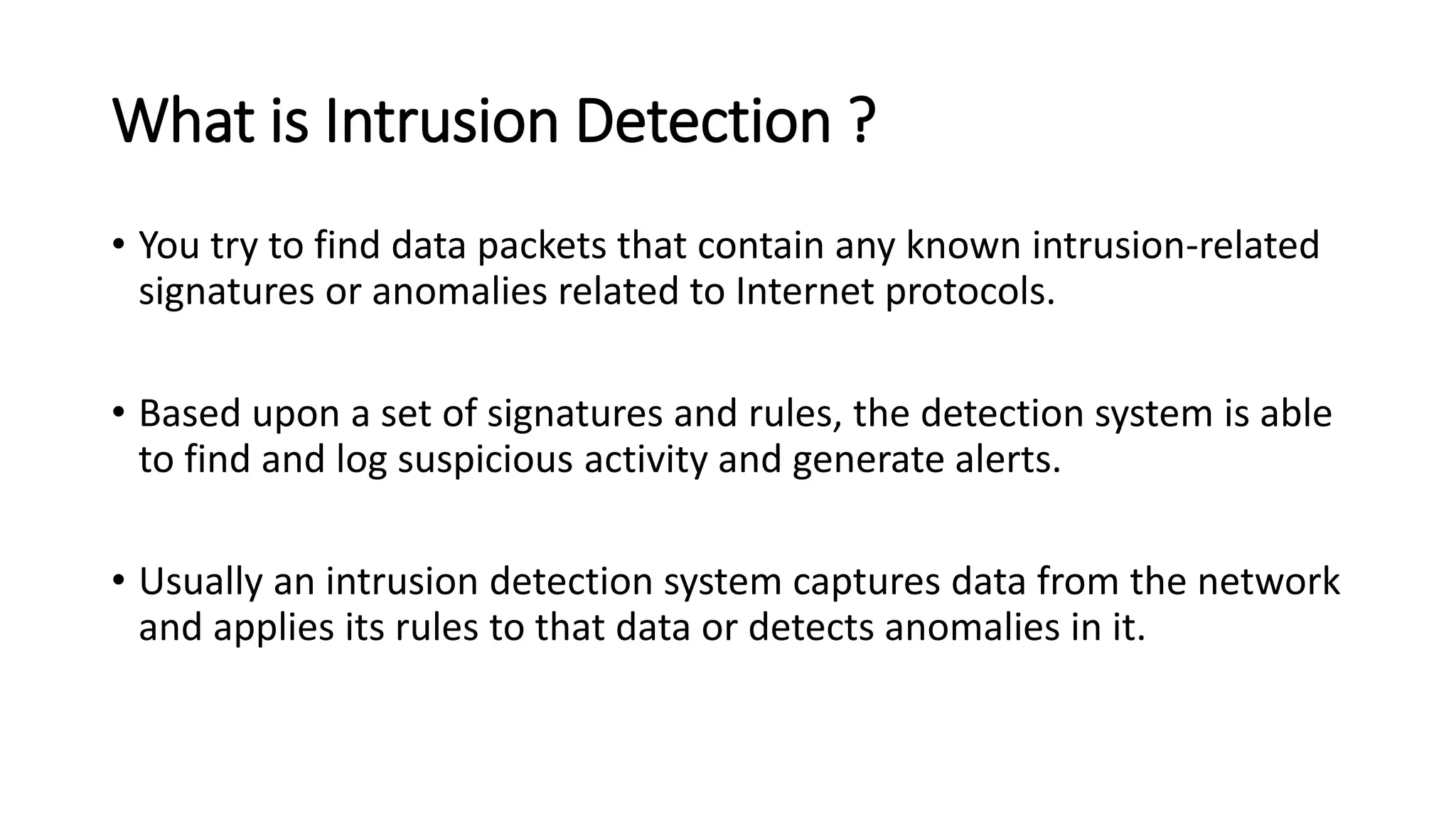 What is Intrusion Detection ?
• You try to find data packets that contain any known intrusion-related
signatures or anomalies related to Internet protocols.
• Based upon a set of signatures and rules, the detection system is able
to find and log suspicious activity and generate alerts.
• Usually an intrusion detection system captures data from the network
and applies its rules to that data or detects anomalies in it.
 