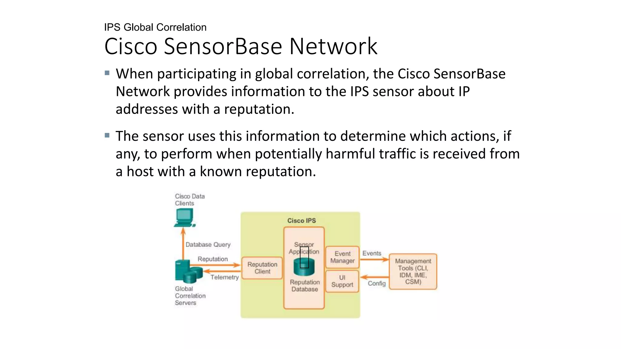 IPS Global Correlation
Cisco SensorBase Network
 When participating in global correlation, the Cisco SensorBase
Network provides information to the IPS sensor about IP
addresses with a reputation.
 The sensor uses this information to determine which actions, if
any, to perform when potentially harmful traffic is received from
a host with a known reputation.
 