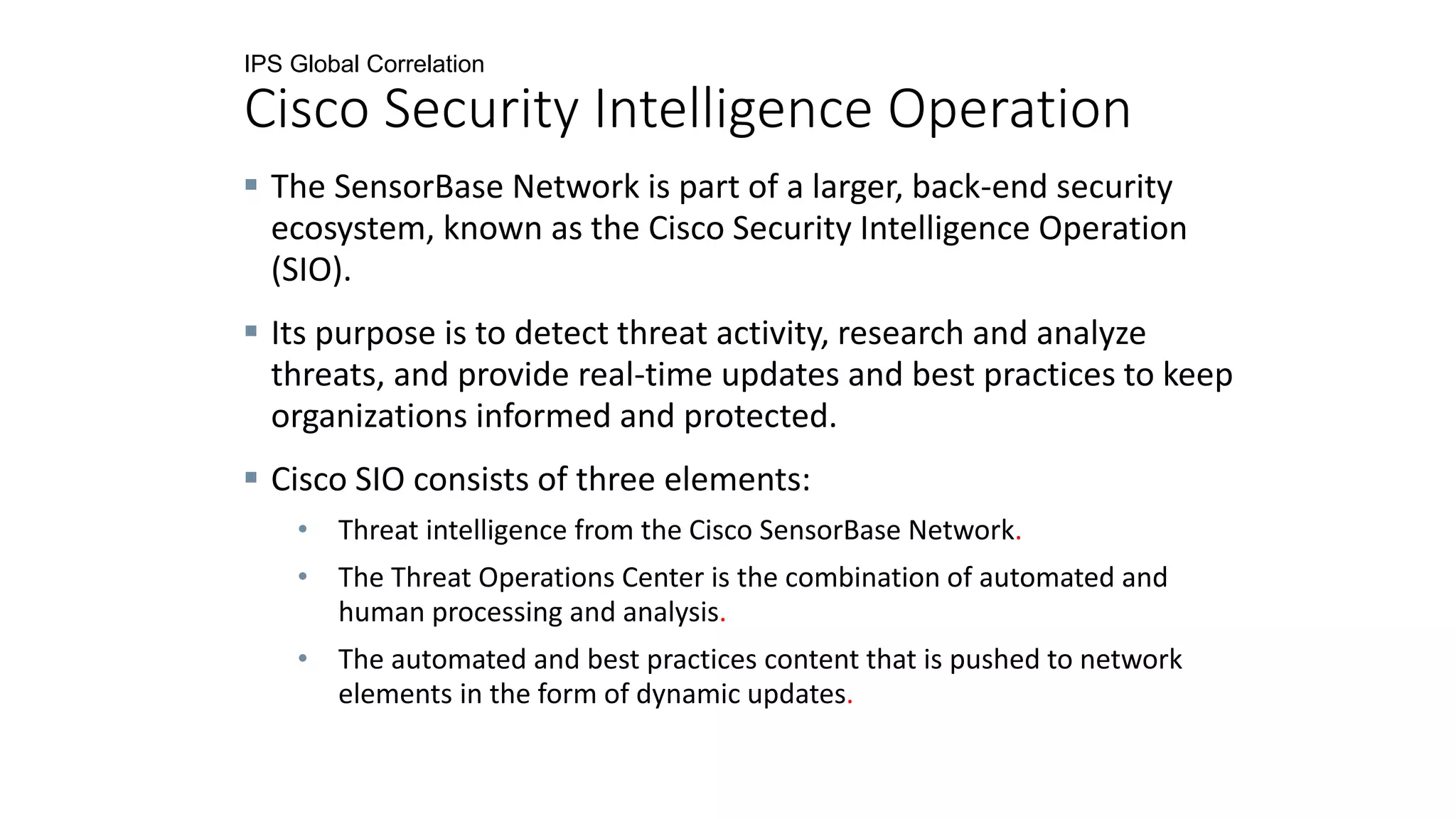 IPS Global Correlation
Cisco Security Intelligence Operation
 The SensorBase Network is part of a larger, back-end security
ecosystem, known as the Cisco Security Intelligence Operation
(SIO).
 Its purpose is to detect threat activity, research and analyze
threats, and provide real-time updates and best practices to keep
organizations informed and protected.
 Cisco SIO consists of three elements:
• Threat intelligence from the Cisco SensorBase Network.
• The Threat Operations Center is the combination of automated and
human processing and analysis.
• The automated and best practices content that is pushed to network
elements in the form of dynamic updates.
 