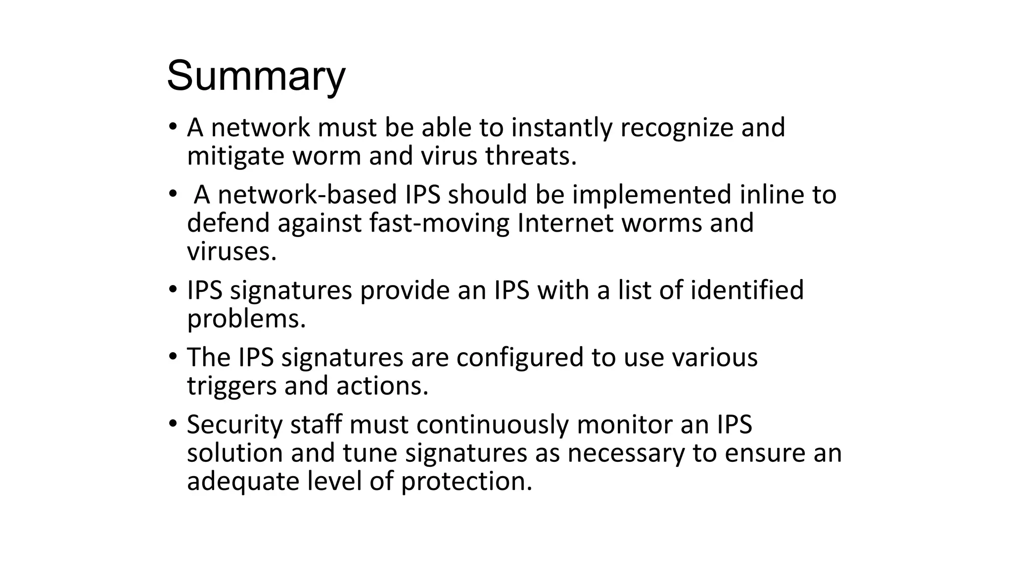 Summary
• A network must be able to instantly recognize and
mitigate worm and virus threats.
• A network-based IPS should be implemented inline to
defend against fast-moving Internet worms and
viruses.
• IPS signatures provide an IPS with a list of identified
problems.
• The IPS signatures are configured to use various
triggers and actions.
• Security staff must continuously monitor an IPS
solution and tune signatures as necessary to ensure an
adequate level of protection.
 