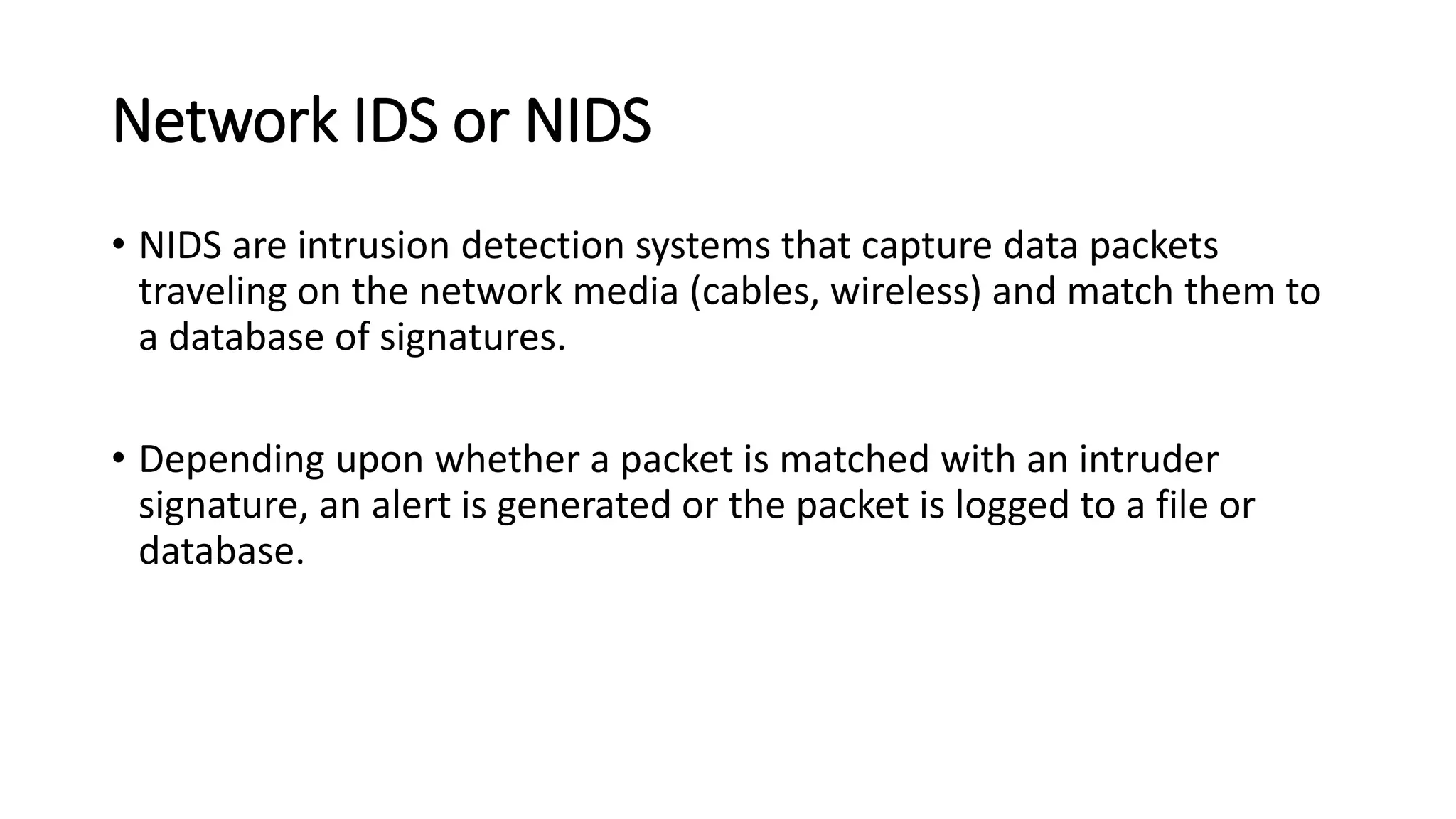 Network IDS or NIDS
• NIDS are intrusion detection systems that capture data packets
traveling on the network media (cables, wireless) and match them to
a database of signatures.
• Depending upon whether a packet is matched with an intruder
signature, an alert is generated or the packet is logged to a file or
database.
 