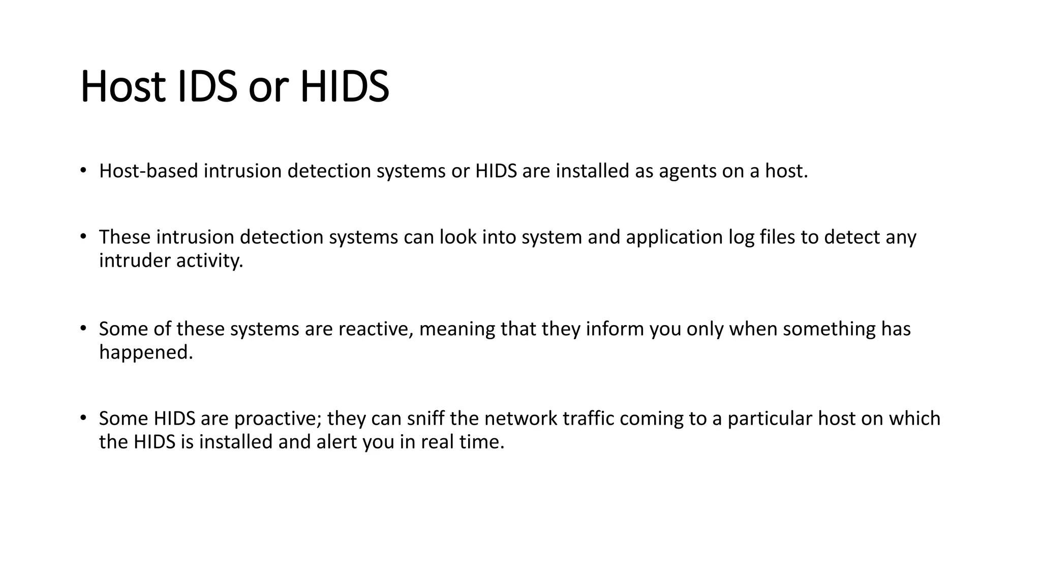 Host IDS or HIDS
• Host-based intrusion detection systems or HIDS are installed as agents on a host.
• These intrusion detection systems can look into system and application log files to detect any
intruder activity.
• Some of these systems are reactive, meaning that they inform you only when something has
happened.
• Some HIDS are proactive; they can sniff the network traffic coming to a particular host on which
the HIDS is installed and alert you in real time.
 