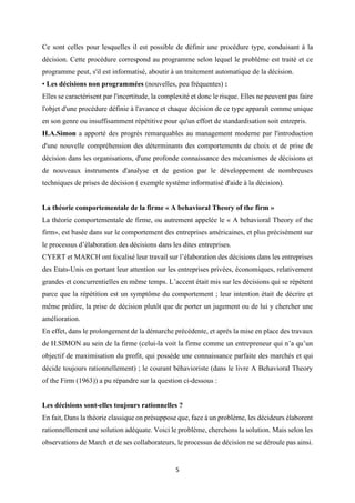 5
Ce sont celles pour lesquelles il est possible de définir une procédure type, conduisant à la
décision. Cette procédure correspond au programme selon lequel le problème est traité et ce
programme peut, s'il est informatisé, aboutir à un traitement automatique de la décision.
• Les décisions non programmées (nouvelles, peu fréquentes) :
Elles se caractérisent par l'incertitude, la complexité et donc le risque. Elles ne peuvent pas faire
l'objet d'une procédure définie à l'avance et chaque décision de ce type apparaît comme unique
en son genre ou insuffisamment répétitive pour qu'un effort de standardisation soit entrepris.
H.A.Simon a apporté des progrès remarquables au management moderne par l'introduction
d'une nouvelle compréhension des déterminants des comportements de choix et de prise de
décision dans les organisations, d'une profonde connaissance des mécanismes de décisions et
de nouveaux instruments d'analyse et de gestion par le développement de nombreuses
techniques de prises de décision ( exemple système informatisé d'aide à la décision).
La théorie comportementale de la firme « A behavioral Theory of the firm »
La théorie comportementale de firme, ou autrement appelée le « A behavioral Theory of the
firm», est basée dans sur le comportement des entreprises américaines, et plus précisément sur
le processus d’élaboration des décisions dans les dites entreprises.
CYERT et MARCH ont focalisé leur travail sur l’élaboration des décisions dans les entreprises
des Etats-Unis en portant leur attention sur les entreprises privées, économiques, relativement
grandes et concurrentielles en même temps. L’accent était mis sur les décisions qui se répètent
parce que la répétition est un symptôme du comportement ; leur intention était de décrire et
même prédire, la prise de décision plutôt que de porter un jugement ou de lui y chercher une
amélioration.
En effet, dans le prolongement de la démarche précédente, et après la mise en place des travaux
de H.SIMON au sein de la firme (celui-la voit la firme comme un entrepreneur qui n’a qu’un
objectif de maximisation du profit, qui possède une connaissance parfaite des marchés et qui
décide toujours rationnellement) ; le courant béhavioriste (dans le livre A Behavioral Theory
of the Firm (1963)) a pu répandre sur la question ci-dessous :
Les décisions sont-elles toujours rationnelles ?
En fait, Dans la théorie classique on présuppose que, face à un problème, les décideurs élaborent
rationnellement une solution adéquate. Voici le problème, cherchons la solution. Mais selon les
observations de March et de ses collaborateurs, le processus de décision ne se déroule pas ainsi.
 