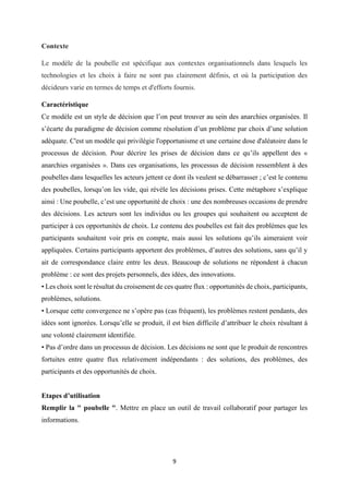 9
Contexte
Le modèle de la poubelle est spécifique aux contextes organisationnels dans lesquels les
technologies et les choix à faire ne sont pas clairement définis, et où la participation des
décideurs varie en termes de temps et d'efforts fournis.
Caractéristique
Ce modèle est un style de décision que l’on peut trouver au sein des anarchies organisées. Il
s’écarte du paradigme de décision comme résolution d’un problème par choix d’une solution
adéquate. C'est un modèle qui privilégie l'opportunisme et une certaine dose d'aléatoire dans le
processus de décision. Pour décrire les prises de décision dans ce qu’ils appellent des «
anarchies organisées ». Dans ces organisations, les processus de décision ressemblent à des
poubelles dans lesquelles les acteurs jettent ce dont ils veulent se débarrasser ; c’est le contenu
des poubelles, lorsqu’on les vide, qui révèle les décisions prises. Cette métaphore s’explique
ainsi : Une poubelle, c’est une opportunité de choix : une des nombreuses occasions de prendre
des décisions. Les acteurs sont les individus ou les groupes qui souhaitent ou acceptent de
participer à ces opportunités de choix. Le contenu des poubelles est fait des problèmes que les
participants souhaitent voir pris en compte, mais aussi les solutions qu’ils aimeraient voir
appliquées. Certains participants apportent des problèmes, d’autres des solutions, sans qu’il y
ait de correspondance claire entre les deux. Beaucoup de solutions ne répondent à chacun
problème : ce sont des projets personnels, des idées, des innovations.
• Les choix sont le résultat du croisement de ces quatre flux : opportunités de choix, participants,
problèmes, solutions.
• Lorsque cette convergence ne s’opère pas (cas fréquent), les problèmes restent pendants, des
idées sont ignorées. Lorsqu’elle se produit, il est bien difficile d’attribuer le choix résultant à
une volonté clairement identifiée.
• Pas d’ordre dans un processus de décision. Les décisions ne sont que le produit de rencontres
fortuites entre quatre flux relativement indépendants : des solutions, des problèmes, des
participants et des opportunités de choix.
Etapes d’utilisation
Remplir la " poubelle ". Mettre en place un outil de travail collaboratif pour partager les
informations.
 