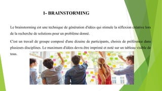 1- BRAINSTORMING
Le brainstorming est une technique de génération d'idées qui stimule la réflexion créative lors
de la recherche de solutions pour un problème donné.
C'est un travail de groupe composé d'une dizaine de participants, choisis de préférence dans
plusieurs disciplines. Le maximum d'idées devra être imprimé et noté sur un tableau visible de
tous.
 