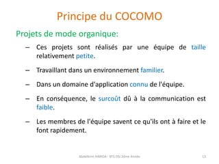 Principe du COCOMO
Projets de mode organique:
– Ces projets sont réalisés par une équipe de taille
relativement petite.
– Travaillant dans un environnement familier.
– Dans un domaine d'application connu de l'équipe.
– En conséquence, le surcoût dû à la communication est
faible.
– Les membres de l'équipe savent ce qu'ils ont à faire et le
font rapidement.
Abdelkrim HARIDA - BTS DSI 2éme Année 13
 