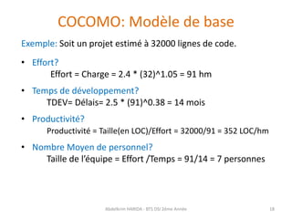 COCOMO: Modèle de base
Exemple: Soit un projet estimé à 32000 lignes de code.
• Effort?
Effort = Charge = 2.4 * (32)^1.05 = 91 hm
• Temps de développement?
TDEV= Délais= 2.5 * (91)^0.38 = 14 mois
• Productivité?
Productivité = Taille(en LOC)/Effort = 32000/91 = 352 LOC/hm
• Nombre Moyen de personnel?
Taille de l’équipe = Effort /Temps = 91/14 = 7 personnes
Abdelkrim HARIDA - BTS DSI 2éme Année 18
 
