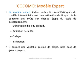COCOMO: Modèle Expert
• Le modèle expert inclue toutes les caractéristiques du
modèle intermédiaire avec une estimation de l'impact de la
conduite des coûts sur chaque étape du cycle de
développement:
– Définition initiale du produit.
– Définition détaillée.
– Codage.
– Intégration.
• Il permet une véritable gestion de projet, utile pour de
grands projets.
Abdelkrim HARIDA - BTS DSI 2éme Année 25
 