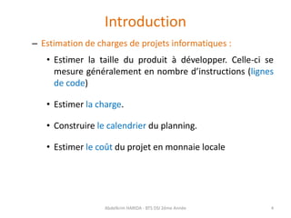 Introduction
– Estimation de charges de projets informatiques :
• Estimer la taille du produit à développer. Celle-ci se
mesure généralement en nombre d’instructions (lignes
de code)
• Estimer la charge.
• Construire le calendrier du planning.
• Estimer le coût du projet en monnaie locale
Abdelkrim HARIDA - BTS DSI 2éme Année 4
 