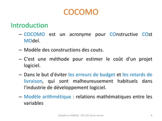 COCOMO
Introduction
– COCOMO est un acronyme pour COnstructive COst
MOdel.
– Modèle des constructions des couts.
– C'est une méthode pour estimer le coût d'un projet
logiciel.
– Dans le but d'éviter les erreurs de budget et les retards de
livraison, qui sont malheureusement habituels dans
l'industrie de développement logiciel.
– Modèle arithmétique : relations mathématiques entre les
variables
Abdelkrim HARIDA - BTS DSI 2éme Année 8
 