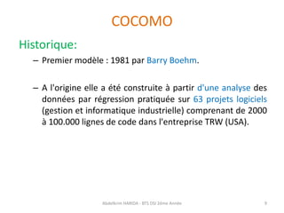 COCOMO
Historique:
– Premier modèle : 1981 par Barry Boehm.
– A l'origine elle a été construite à partir d'une analyse des
données par régression pratiquée sur 63 projets logiciels
(gestion et informatique industrielle) comprenant de 2000
à 100.000 lignes de code dans l'entreprise TRW (USA).
Abdelkrim HARIDA - BTS DSI 2éme Année 9
 