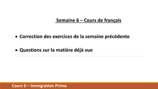 Cours 6 – Immigration Primo
Semaine 6 – Cours de français
 Correction des exercices de la semaine précédente
 Questions sur la matière déjà vue
 