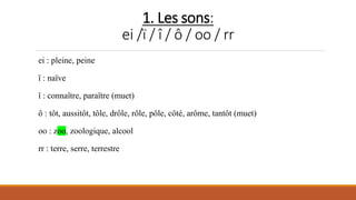 1. Les sons:
ei /ï / î / ô / oo / rr
ei : pleine, peine
ï : naïve
î : connaître, paraître (muet)
ô : tôt, aussitôt, tôle, drôle, rôle, pôle, côté, arôme, tantôt (muet)
oo : zoo, zoologique, alcool
rr : terre, serre, terrestre
 
