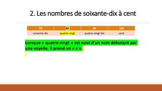 2. Les nombres de soixante-dix à cent
70 80 90 100
soixante-dix quatre-vingt quatre-vingt-dix cent
Lorsque « quatre-vingt » est suivi d’un nom débutant par
une voyelle, il prend un « s ».
 