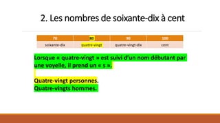 2. Les nombres de soixante-dix à cent
70 80 90 100
soixante-dix quatre-vingt quatre-vingt-dix cent
Lorsque « quatre-vingt » est suivi d’un nom débutant par
une voyelle, il prend un « s ».
Quatre-vingt personnes.
Quatre-vingts hommes.
 