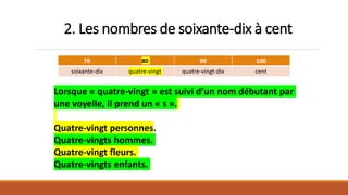 2. Les nombres de soixante-dix à cent
70 80 90 100
soixante-dix quatre-vingt quatre-vingt-dix cent
Lorsque « quatre-vingt » est suivi d’un nom débutant par
une voyelle, il prend un « s ».
Quatre-vingt personnes.
Quatre-vingts hommes.
Quatre-vingt fleurs.
Quatre-vingts enfants.
 