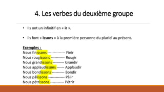 4. Les verbes du deuxième groupe
• Ils ont un infinitif en « ir ».
• Ils font « issons » à la première personne du pluriel au présent.
Exemples :
Nous finissons -------------- Finir
Nous rougissons ----------- Rougir
Nous grandissons --------- Grandir
Nous applaudissons ------ Applaudir
Nous bondissons ---------- Bondir
Nous pâlissons ------------- Pâlir
Nous pétrissons ----------- Pétrir
 
