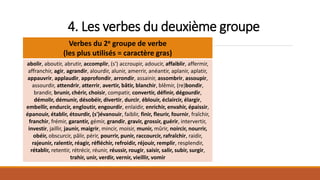 4. Les verbes du deuxième groupe
Verbes du 2e groupe de verbe
(les plus utilisés = caractère gras)
abolir, aboutir, abrutir, accomplir, (s') accroupir, adoucir, affaiblir, affermir,
affranchir, agir, agrandir, alourdir, alunir, amerrir, anéantir, aplanir, aplatir,
appauvrir, applaudir, approfondir, arrondir, assainir, assombrir, assoupir,
assourdir, attendrir, atterrir, avertir, bâtir, blanchir, blêmir, (re)bondir,
brandir, brunir, chérir, choisir, compatir, convertir, définir, dégourdir,
démolir, démunir, désobéir, divertir, durcir, éblouir, éclaircir, élargir,
embellir, endurcir, engloutir, engourdir, enlaidir, enrichir, envahir, épaissir,
épanouir, établir, étourdir, (s')évanouir, faiblir, finir, fleurir, fournir, fraîchir,
franchir, frémir, garantir, gémir, grandir, gravir, grossir, guérir, intervertir,
investir, jaillir, jaunir, maigrir, mincir, moisir, munir, mûrir, noircir, nourrir,
obéir, obscurcir, pâlir, périr, pourrir, punir, raccourcir, rafraîchir, raidir,
rajeunir, ralentir, réagir, réfléchir, refroidir, réjouir, remplir, resplendir,
rétablir, retentir, rétrécir, réunir, réussir, rougir, saisir, salir, subir, surgir,
trahir, unir, verdir, vernir, vieillir, vomir
 
