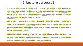 5. Lecture du cours 3
Alex est un jeune homme de 27 ans. Il vit à Lévis avec ses parents, sa sœur Sophia-Rose,
âgée de 13 ans et son frère William qui a 16 ans. Toute la famille habite dans une grande
maison qui est située face au Château Frontenac. Alex a le privilège d'admirer chaque jour
cet hôtel qui est l’un des plus visités du Canada!
Pour se rendre à son travail, Alex prend l’autobus ou l’auto de ses parents. Le trajet est très
court. La fin de semaine, Alex aime passer du temps avec sa famille. Tous les cinq en
profitent pour visiter la belle ville de Québec, aller au cinéma, magasiner, ou encore pour se
balader dans le Vieux-Québec.
Les vacances sont le moment préféré d’Alex, car il peut faire de la planche à roulettes avec
ses amis. Toute la famille apprécie alors l'air pur du Québec, la nature et le calme pendant
quelques semaines avant que le travail et l’école recommencent.
 