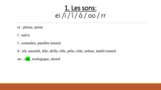 1. Les sons:
ei /ï / î / ô / oo / rr
ei : pleine, peine
ï : naïve
î : connaître, paraître (muet)
ô : tôt, aussitôt, tôle, drôle, rôle, pôle, côté, arôme, tantôt (muet)
oo : zoo, zoologique, alcool
 