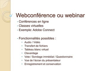 Webconférence ou webinar
• Conférences en ligne
• Classes virtuelles
• Exemple: Adobe Connect


•   Fonctionnalités possibles :
     •   Audio / Vidéo
     •   Transfert de fichiers
     •   Tableau blanc virtuel
     •   Clavardage
     •   Vote / Sondage immédiat / Questionnaire
     •   Vue de l’écran du présentateur
     •   Enregistrement et conservation
 