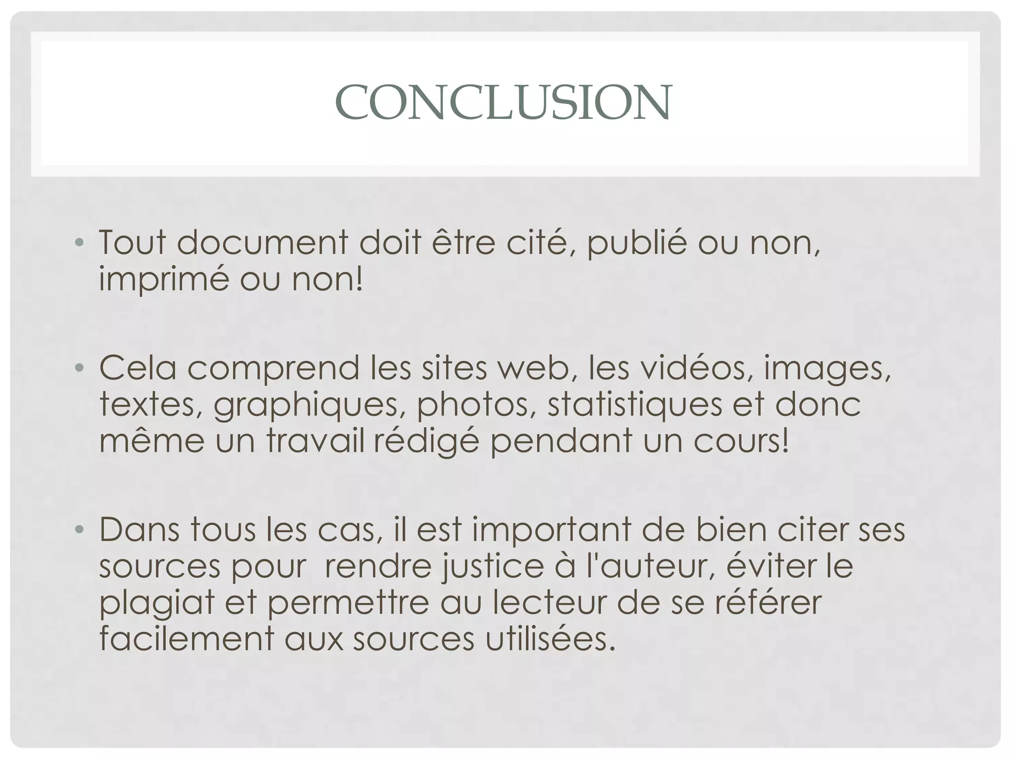 Quand doit-on citer ses sources?
lorsqu'on rapporte mot à mot ce que quelqu'un d'autre à dit ou écrit;
lorsqu'on paraphrase, c'est-à-dire met dans nos propres mots, ce que
quelqu'un d'autre a dit ou écrit;
lorsqu'on intègre des photographies, images, données, statistiques,
graphiques dans un document;
que la source utilisée soit un document publié ou non publié;
que la source utilisée soit un document imprimé ou disponible sur Internet;
que la source utilisée soit protégée par le droit d'auteur ou du domaine public.
 