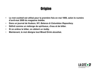 Origine
• Le mot cocktail est utilisé pour la première fois en mai 1806, selon le numéro
d’avril-mai 2009 du magazine Imbibe.
• Dans un journal de Hudson, NY: Balance & Columbian Repository.
• Définit comme un mélange de spiritueux, d’eau et de bitter.
• Si on enlève le bitter, on obtient un toddy.
• Maintenant, le mot désigne tout Mixed Drink alcoolisé.
 