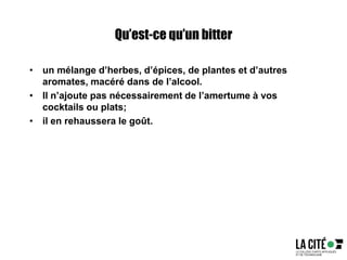Qu’est-ce qu’un bitter
• un mélange d’herbes, d’épices, de plantes et d’autres
aromates, macéré dans de l’alcool.
• Il n’ajoute pas nécessairement de l’amertume à vos
cocktails ou plats;
• il en rehaussera le goût.
 