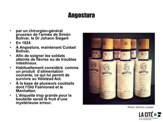 Angostura
• par un chirurgien-général
prussien de l’armée de Simón
Bolívar, le Dr Johann Siegert
• En 1824
• À Angostura, maintenant Cuidad
Bolivar,
• Afin de soigner les soldats
atteints de fièvres ou de troubles
intestinaux.
• Habituellement considéré comme
un produit d’alimentation
courante, ce qui lui permit de
survivre au Volstead Act.
• À la base de plusieurs cocktails
dont l’Old Fashioned et le
Manhattan.
• L’étiquette trop grande pour la
bouteille serait le fruit d’une
mystérieuse erreur.
Photo: Dominic Lockyer
 