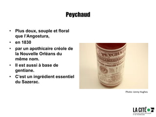 Peychaud
• Plus doux, souple et floral
que l’Angostura,
• en 1830
• par un apothicaire créole de
la Nouvelle Orléans du
même nom.
• Il est aussi à base de
gentiane.
• C’est un ingrédient essentiel
du Sazerac.
Photo: Jonny Hughes
 